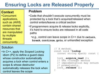 Ensuring Locks are Released Properly Context Concurrent applications, such as JAWS, contain shared resources that are manipulated by multiple threads concurrently Solution In C++, apply the  Scoped Locking  idiom (P2) to define a guard class whose constructor automatically acquires a lock when control enters a scope & whose destructor automatically releases the lock when control leaves the scope  Problem Code that shouldn’t execute concurrently must be protected by a lock that’s acquired/released when control enters/leaves a critical section If programmers acquire & release locks explicitly, it’s hard to ensure locks are released in all code paths // A method.  const void * lookup   (const string &path) const {  lock_ . acquire_read  () ;  //  The  <lookup> method   // implementation may return // prematurely… lock_. release  ();   }  e.g.,  control can leave scope in C++ due to  return ,  break ,  continue ,  goto , or unhandled exception 