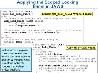 Applying the Scoped Locking  Idiom in JAWS template <class  LOCK >  class  File_Cache  { public:  // A method.  const void * lookup   (const string &path) const {  // Use Scoped Locking idiom to acquire  //  &  release the <lock_> automatically.  ACE_Read_Guard<LOCK>  guard (* lock ); // Implement the <lookup> method. // lock_ released automatically…   }  Applying the  ACE_Guard Instances of the guard class can be allocated on the run-time stack to acquire & release locks in method or block scopes that define critical sections template <class  LOCK >  class  ACE_Read_ Guard  { public: // Store a pointer to the lock & acquire the lock. ACE_Read_G uard  ( LOCK  &lock) : lock_ (&lock ) { lock_-> acquire _read  ();   } // Release the lock when the guard goes out of scope,  ~ ACE_Read_ Guard  () {   lock_-> release  (); } ... private: // Pointer to the lock we’re managing. mutable  LOCK  *lock_; }; Generic  ACE_Read_Guard  Wrapper Facade 