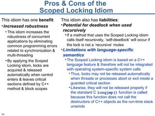 Pros & Cons of the  Scoped Locking Idiom This idiom has one  benefit : Increased robustness This idiom increases the robustness of concurrent applications by eliminating common programming errors related to synchronization & multi-threading By applying the Scoped Locking idiom, locks are acquired & released automatically when control enters & leaves critical sections defined by C++ method & block scopes  This idiom also has  liabilities : Potential for deadlock when used recursively If a method that uses the Scoped Locking idiom calls itself recursively, ‘self-deadlock’ will occur if the lock is not a ‘recursive’ mutex   Limitations with language-specific semantics The Scoped Locking idiom is based on a C++ language feature & therefore will not be integrated with operating system-specific system calls  Thus, locks may not be released automatically when threads or processes abort or exit inside a guarded critical section  Likewise, they will not be released properly if the standard C  longjmp()   function is called because this function does not call the destructors of C++ objects as the run-time stack unwinds 