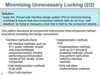 Minimizing Unnecessary Locking (2/2) Solution Apply the  Thread-safe Interface  design pattern (P2) to minimize locking overhead & ensure that intra-component method calls do not incur ‘self-deadlock’ by trying to reacquire a lock that is held by the component already Interface methods check All interface methods, such as C++ public methods, should only acquire/release component lock(s), thereby performing synchronization checks at the ‘border’ of the component.  Call implementation methods to do work Don’t call interface This pattern structures all components that process intra-component method invocations according two design conventions: Implementation methods trust   Implementation methods, such as C++ private & protected methods, should only perform work when called by interface methods. Only call other implementation methods 