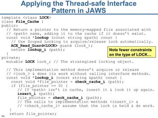 Applying the Thread-safe Interface Pattern in JAWS template <class  LOCK >  class  File_Cache  { public: // Return a pointer to the memory-mapped file   associated with  //  <path> name, adding it to   the cache if it doesn’t exist. const void * lookup  (const string &path) const { // Use Scoped Locking to acquire / release lock  automatically.  ACE_Read_G uard<LOCK>  guard (lock_);   return  lookup_i  (path); } private: mutable  LOCK  lock _ ; // The strategized locking object . //  This  implementation  method doesn’t  acquire or release  //  <lock_> &  does its  work without calling interface   methods.   const void * lookup_i  (const string &path) const {   const void *file_pointer =  check_cache_i  (path); if (file_pointer == 0) { // If <path> isn’t in cach e,  insert it  &  look it up again. insert_i  (path); file_pointer =  check_cache_i  (path); // The calls to implementation methods   <insert_i> &  //  <check_cache_i> assume   that the lock is held  & do  work. } return file_pointer; Note fewer constraints on the type of LOCK… 