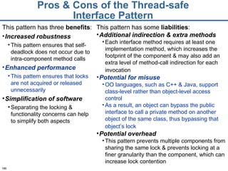 Pros & Cons of the Thread-safe Interface Pattern This pattern has some  liabilities : Additional indirection & extra methods   Each interface method requires at least one implementation method, which increases the footprint of the component & may also add an extra level of method-call indirection for each invocation   Potential for misuse OO languages, such as C++ & Java, support class-level rather than object-level access control As a result, an object can bypass the public interface to call a private method on another object of the same class, thus bypassing that object’s lock   Potential overhead   This pattern prevents multiple components from sharing the same lock & prevents locking at a finer granularity than the component, which can increase lock contention This pattern has three  benefits : Increased robustness This pattern ensures that self-deadlock does not occur due to intra-component method calls Enhanced performance   This pattern ensures that locks are not acquired or released unnecessarily Simplification of software   Separating the locking & functionality concerns can help to simplify both aspects 
