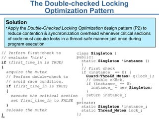 The Double-checked Locking Optimization Pattern Solution Apply the  Double-Checked Locking Optimization  design pattern (P2) to reduce contention & synchronization overhead whenever critical sections of code must acquire locks in a thread-safe manner just once during program execution // Perform first-check  to // evaluate  ‘hint’. if  ( first_time_in   is  TRUE )   { acquire the mutex // Perform double-check to  //  avoid race condition.   if  ( first_time_in   is  TRUE )   { execute the critical section set first_time_in   to  FALSE } release the mutex } class  Singleton  { public: static  Singleton  * instance  ()  { // First check if (instance_ == 0) { Guard < Thread_Mutex > g(lock_); // Double check. if (instance_ == 0) instance_ = new  Singleton ; } return instance_; } private: static  Singleton  *instance_; static  Thread_Mutex  lock_; }; 