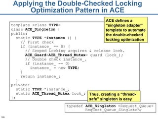 Applying the Double-Checked Locking Optimization Pattern in ACE template <class  TYPE > class  ACE_ Singleton  { public: static  TYPE  * instance  () { // First check if (instance_ == 0) { // Scoped Locking acquires & release lock. ACE_G uard < ACE_T hread_Mutex > guard (lock_); // Double check instance_. if (instance_ == 0) instance_ = new  TYPE ; } return instance_; } private: static  TYPE  *instance_; static  ACE_T hread_Mutex  lock_; }; ACE defines a “singleton adapter” template to automate the double-checked locking optimization typedef  ACE_Singleton  <Request_Queue> Request_Queue_Singleton; Thus, creating a “thread-safe” singleton is easy 