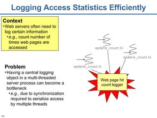 Logging Access Statistics Efficiently Context Web servers often need to log certain information e.g.,  count number of times web pages are accessed Problem Having a central logging object in a multi-threaded server process can become a bottleneck e.g.,  due to synchronization required to serialize access by multiple threads update_count() update_count() update_count() Web page hit count logger 