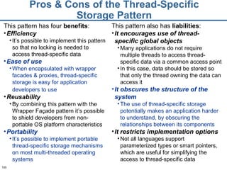 Pros & Cons of the Thread-Specific Storage Pattern This pattern has four  benefits : Efficiency It’s possible to implement this pattern so that no locking is needed to access thread-specific data Ease of use When encapsulated with wrapper facades & proxies, thread-specific storage is easy for application developers to use   Reusability By combining this pattern with the Wrapper Façade pattern it’s possible to shield developers from non-portable OS platform characteristics Portability It’s possible to implement portable thread-specific storage mechanisms on most multi-threaded operating systems This pattern also has  liabilities : It encourages use of thread-specific global objects Many applications do not require multiple threads to access thread-specific data via a common access point In this case, data should be stored so that only the thread owning the data can access it It obscures the structure of the system The use of thread-specific storage potentially makes an application harder to understand, by obscuring the relationships between its components It restricts implementation options Not all languages support parameterized types or smart pointers, which are useful for simplifying the access to thread-specific data 