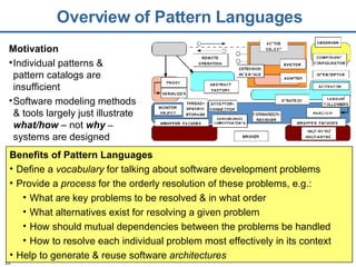 Overview of Pattern Languages Benefits of Pattern Languages Define a  vocabulary  for talking about software development problems Provide a  process  for the orderly resolution of these problems, e.g.: What are key problems to be resolved & in what order What alternatives exist for resolving a given problem How should mutual dependencies between the problems be handled How to resolve each individual problem most effectively in its context Help to generate & reuse software  architectures Motivation Individual patterns & pattern catalogs are insufficient Software modeling methods & tools largely just illustrate  what/how  – not  why  –  systems are designed 