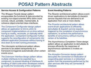 POSA2 Pattern Abstracts Service Access & Configuration Patterns The  Wrapper Facade  design pattern encapsulates the functions & data provided by existing non-object-oriented APIs within more concise, robust, portable, maintainable, & cohesive object-oriented class interfaces. The  Component Configurator  design pattern allows an application to link & unlink its component implementations at run-time without having to modify, recompile, or statically relink the application. Component Configurator further supports the reconfiguration of components into different application processes without having to shut down & re-start running processes. The  Interceptor  architectural pattern allows services to be added transparently to a framework & triggered automatically when certain events occur. The  Extension Interface  design pattern allows multiple interfaces to be exported by a component, to prevent bloating of interfaces & breaking of client code when developers extend or modify the functionality of the component. Event Handling Patterns The  Reactor  architectural pattern allows event-driven applications to demultiplex & dispatch service requests that are delivered to an application from one or more clients. The  Proactor  architectural pattern allows event-driven applications to efficiently demultiplex & dispatch service requests triggered by the completion of asynchronous operations, to achieve the performance benefits of concurrency without incurring certain of its liabilities. The  Asynchronous Completion Token  design pattern allows an application to demultiplex & process efficiently the responses of asynchronous operations it invokes on services. The  Acceptor-Connector  design pattern decouples the connection & initialization of cooperating peer services in a networked system from the processing performed by the peer services after they are connected & initialized. 