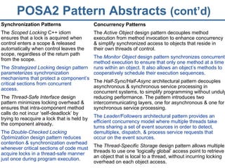 POSA2 Pattern Abstracts  (cont’d) Synchronization Patterns The  Scoped Locking  C++ idiom ensures that a lock is acquired when control enters a scope & released automatically when control leaves the scope, regardless of the return path from the scope. The  Strategized Lockin g design pattern parameterizes synchronization mechanisms that protect a component’s critical sections from concurrent access. The  Thread-Safe Interface  design pattern minimizes locking overhead & ensures that intra-component method calls do not incur ‘self-deadlock’ by trying to reacquire a lock that is held by the component already. The  Double-Checked Locking Optimization  design pattern reduces contention & synchronization overhead whenever critical sections of code must acquire locks in a thread-safe manner just once during program execution. Concurrency Patterns The  Active Object  design pattern decouples method execution from method invocation to enhance concurrency & simplify synchronized access to objects that reside in their own threads of control. The  Monitor Object  design pattern synchronizes concurrent method execution to ensure that only one method at a time runs within an object. It also allows an object’s methods to cooperatively schedule their execution sequences. The  Half-Sync/Half-Async  architectural pattern decouples asynchronous & synchronous service processing in concurrent systems, to simplify programming without unduly reducing performance. The pattern introduces two intercommunicating layers, one for asynchronous & one for synchronous service processing. The  Leader/Followers  architectural pattern provides an efficient concurrency model where multiple threads take turns sharing a set of event sources in order to detect, demultiplex, dispatch, & process service requests that occur on the event sources. The  Thread-Specific Storage  design pattern allows multiple threads to use one ‘logically global’ access point to retrieve an object that is local to a thread, without incurring locking overhead on each object access. 