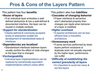 Pros & Cons of the Layers Pattern This pattern has four  benefits : Reuse of layers If an individual layer embodies a well-defined abstraction & has a well-defined & documented interface, the layer can be reused in multiple contexts Support for standardization Clearly-defined & commonly-accepted levels of abstraction enable the development of standardized tasks & interfaces Dependencies are localized Standardized interfaces between layers usually confine the effect of code changes to the layer that is changed Exchangeability Individual layer implementations can be replaced by semantically-equivalent implementations without undue effort This pattern also has  liabilities : Cascades of changing behavior If layer interfaces & semantics aren’t abstracted properly then changes can ripple when behavior of a layer is modified Higher overhead A layered architecture can be less efficient than a monolithic architecture Unnecessary work If some services performed by lower layers perform excessive or duplicate work not actually required by the higher layer, performance can suffer Difficulty of establishing the correct granularity of layers It’s important to avoid too many & too few layers 
