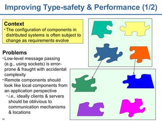 Improving Type-safety & Performance (1/2) Context The configuration of components in distributed systems is often subject to change as requirements evolve Problems Low-level message passing (e.g., using sockets) is error-prone & fraught with accidental complexity Remote components should look like local components from an application perspective i .e.,  ideally clients & servers should be oblivious to communication mechanisms & locations 