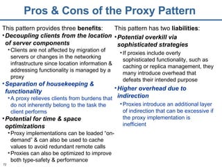 Pros & Cons of the Proxy Pattern This pattern provides three  benefits : Decoupling clients from the location of server components Clients are not affected by migration of servers or changes in the networking infrastructure since location information & addressing functionality is managed by a proxy  Separation of housekeeping & functionality A proxy relieves clients from burdens that do not inherently belong to the task the client performs Potential for time & space optimizations Proxy implementations can be loaded “on-demand” & can also be used to cache values to avoid redundant remote calls Proxies can also be optimized to improve both type-safety & performance This pattern has two  liabilities : Potential overkill via sophisticated strategies If proxies include overly sophisticated functionality, such as caching or replica management, they many introduce overhead that defeats their intended purpose Higher overhead due to indirection Proxies introduce an additional layer of indirection that can be excessive if the proxy implementation is inefficient 