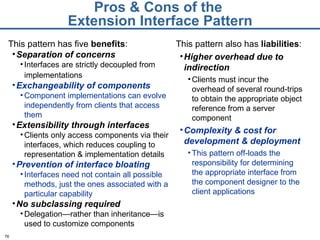 Pros & Cons of the  Extension Interface Pattern This pattern has five  benefits : Separation of concerns Interfaces are strictly decoupled from implementations   Exchangeability of components Component implementations can evolve independently from clients that access them Extensibility through interfaces Clients only access components via their interfaces, which reduces coupling to representation & implementation details Prevention of interface bloating Interfaces need not contain all possible methods, just the ones associated with a particular capability No subclassing required Delegation—rather than inheritance—is used to customize components This pattern also has  liabilities : Higher overhead due to indirection Clients must incur the overhead of several round-trips to obtain the appropriate object reference from a server component Complexity & cost for development & deployment This pattern off-loads the responsibility for determining the appropriate interface from the component designer to the client applications 