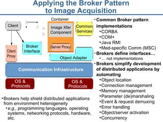 Applying the Broker Pattern  to Image Acquisition   Common Broker pattern implementations   CORBA COM+ Java RMI Med-specific Comm (MSC) Brokers define interfaces… …  not implementations Brokers simplify development of distributed applications by automating Object location Connection management Memory management Parameter (de)marshaling Event & request demuxing Error handling Object/server activation Concurrency Brokers help shield distributed applications from environment heterogeneity e.g.,  programming languages, operating systems, networking protocols, hardware, etc. Container OS &  Protocols Communication Infrastructure OS &  Protocols Client Proxy Server Proxy Object Adapter Image Xfer Component Client Common Services Broker Interface 