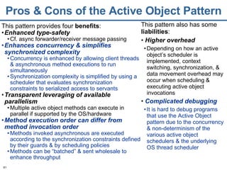 Pros & Cons of the Active Object Pattern This pattern provides four  benefits : Enhanced type-safety Cf. async forwarder/receiver message passing Enhances concurrency & simplifies synchronized complexity Concurrency is enhanced by allowing client threads & asynchronous method executions to run simultaneously Synchronization complexity is simplified by using a scheduler that evaluates synchronization constraints to serialized access to servants Transparent leveraging of available parallelism Multiple active object methods can execute in parallel if supported by the OS/hardware Method execution order can differ from   method invocation order Methods invoked asynchronous are executed according to the synchronization constraints defined by their guards & by scheduling policies Methods can be “batched” & sent wholesale to enhance throughput This pattern also has some  liabilities :  Higher overhead Depending on how an active object’s scheduler is implemented, context switching, synchronization, & data movement overhead may occur when scheduling & executing active object invocations Complicated debugging It is hard to debug programs that use the Active Object pattern due to the concurrency & non-determinism of the various active object schedulers & the underlying OS thread scheduler 