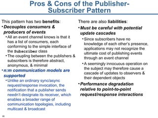 Pros & Cons of the Publisher-Subscriber Pattern This pattern has two  benefits : Decouples consumers & producers of events All an event channel knows is that it has a list of consumers, each conforming to the simple interface of the  Subscriber  class The coupling between the publishers & subscribers is therefore abstract, anonymous, & minimal n:m communication models are supported Unlike an ordinary sync/async request/response invocation, the notification that a publisher sends needn’t designate its receiver, which enables a broader range of communication topologies, including multicast & broadcast There are also  liabilities : Must be careful with potential update cascades Since subscribers have no knowledge of each other’s presence, applications may not recognize the ultimate cost of publishing events through an event channel A seemingly innocuous operation on the subject may therefore cause a cascade of updates to observers & their dependent objects Performance degradation relative to point-to-point request/response interactions 