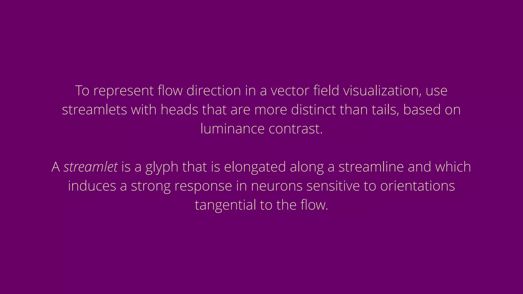 To represent ﬂow direction in a vector ﬁeld visualization, use
streamlets with heads that are more distinct than tails, based on
luminance contrast.
A streamlet is a glyph that is elongated along a streamline and which
induces a strong response in neurons sensitive to orientations
tangential to the ﬂow.
 