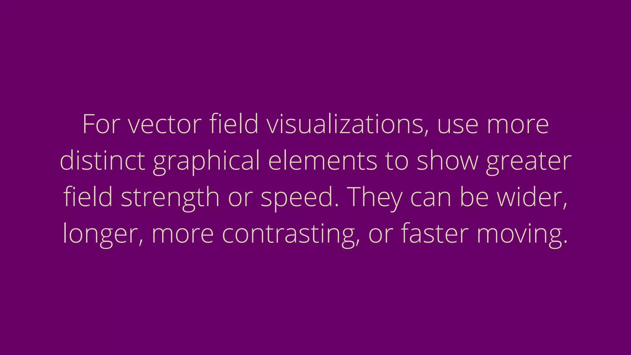 For vector ﬁeld visualizations, use more
distinct graphical elements to show greater
ﬁeld strength or speed. They can be wider,
longer, more contrasting, or faster moving.
 