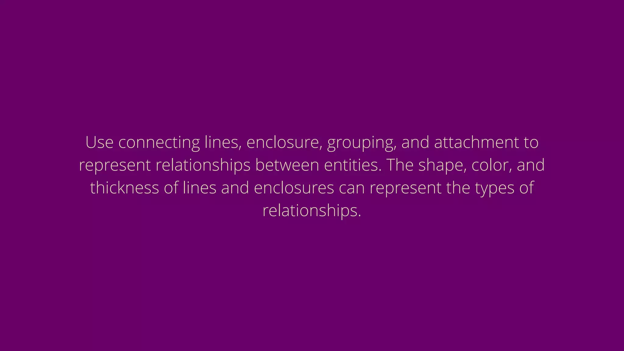 Use connecting lines, enclosure, grouping, and attachment to
represent relationships between entities. The shape, color, and
thickness of lines and enclosures can represent the types of
relationships.
 