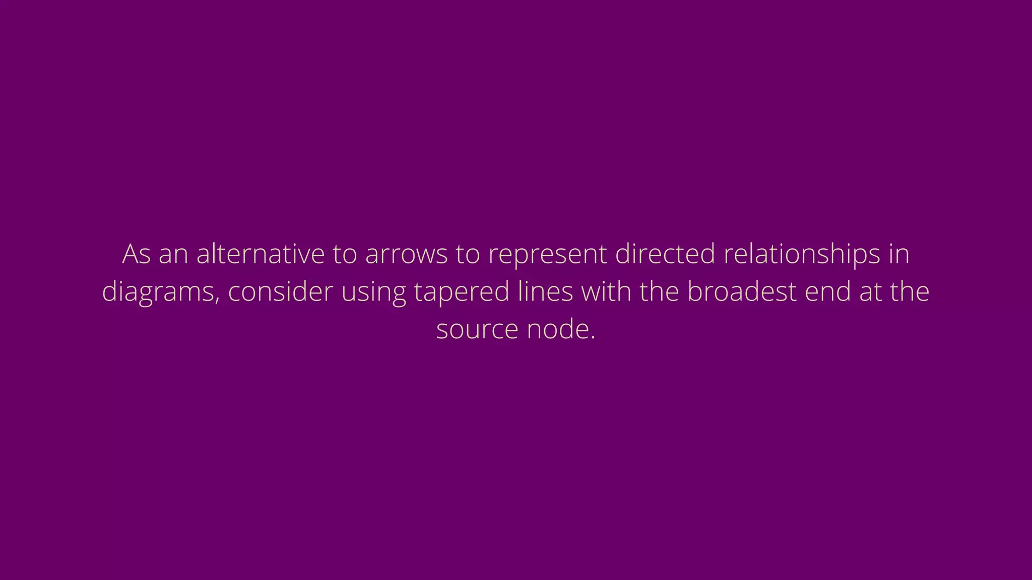 As an alternative to arrows to represent directed relationships in
diagrams, consider using tapered lines with the broadest end at the
source node.
 