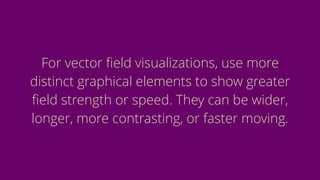 For vector ﬁeld visualizations, use more
distinct graphical elements to show greater
ﬁeld strength or speed. They can be wider,
longer, more contrasting, or faster moving.
 