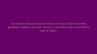 Use closed contours, areas of texture, or areas of color to denote
geographic regions. Use color, texture, or boundary style to denote the
type of region.
 