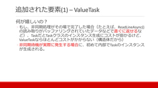 何が嬉しいの？
◦ もし、非同期処理がその場で完了した場合（たとえば、ReadLineAsync()
の読み取りがバッファリングされていたデータなどで直ぐに返せるな
ど）、TaskだとTaskクラスのインスタンス生成にコストが掛かるけど、
ValueTaskならほとんどコストがかからない（構造体だから）
◦ 非同期待機が実際に発生する場合に、初めて内部でTaskのインスタンス
が生成される。
追加された要素(1) – ValueTask
 