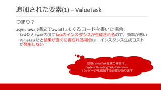つまり？
async-await構文でawaitしまくるコードを書いた場合:
◦ Taskだとawaitの度にTaskのインスタンスが生成されるので、効率が悪い
◦ ValueTaskだと結果が直ぐに得られる場合は、インスタンス生成コスト
が発生しない
追加された要素(1) – ValueTask
注意: ValueTaskを使う場合は、
System.Threading.Tasks.Extensions
パッケージを追加する必要があります
 