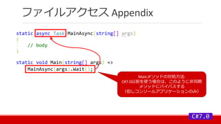ファイルアクセス Appendix
Mainメソッドの対処方法:
C#7.0以前を使う場合は、このように非同期
メソッドにバイパスする
（但しコンソールアプリケーションのみ）
 