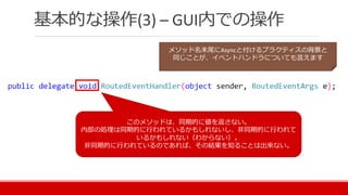 基本的な操作(3) – GUI内での操作
メソッド名末尾にAsyncと付けるプラクティスの背景と
同じことが、イベントハンドラについても言えます
このメソッドは、同期的に値を返さない。
内部の処理は同期的に行われているかもしれないし、非同期的に行われて
いるかもしれない（わからない）。
非同期的に行われているのであれば、その結果を知ることは出来ない。
 