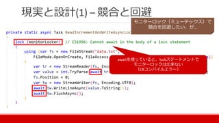 現実と設計(1) – 競合と回避
awaitを使っていると、lockステートメントで
モニターロックは出来ない
（C#コンパイルエラー）
モニターロック（ミューテックス）で
競合を回避したい、が…
 