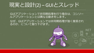 現実と設計(2) – GUIとスレッド
GUIアプリケーションで非同期処理を行う場合は、コンソー
ルアプリケーションとは異なる動きをします。
なぜ、GUIアプリケーションでは非同期処理が強く推奨され
るのか、について掘り下げます。
 