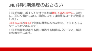 .NET非同期処理のおさらい
非同期処理、ポイントを押さえれば難しくありません。なの
に、正しく書けてない、場合によっては危険なコードが散見さ
れます。
.NET Core 3とC# 8.0で劇的に便利になったので、そろそろマス
ターしちゃいましょう！
非同期処理を記述する際に遭遇する問題のパターンと、解決
の方策を示します。
 