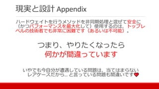 現実と設計 Appendix
ハードウェイトを行うメソッドを非同期処理と混ぜて安全に
（かつパフォーマンスを最大化して）使用するのは、トップレ
ベルの技術者でも非常に困難です（あるいは不可能）。
つまり、やりたくなったら
何かが間違っています
いやでも今自分が遭遇している問題は、当てはまらない
レアケースだから… と言っている問題も間違いです
 