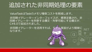 追加された非同期処理の要素
ValueTaskはTaskのメモリ確保コストを削減します。
非同期イテレーターインターフェイスが、標準定義され、非
同期イテレーターを列挙する構文・列挙可能にする構文が、
C#8.0で追加されました。
非同期イテレーターを活用すれば、モデル実装がより簡単に
なります。
 