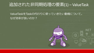 追加された非同期処理の要素(1) – ValueTask
ValueTaskをTaskの代わりに使っていきたい動機について。
なぜ効率が良いのか？
 