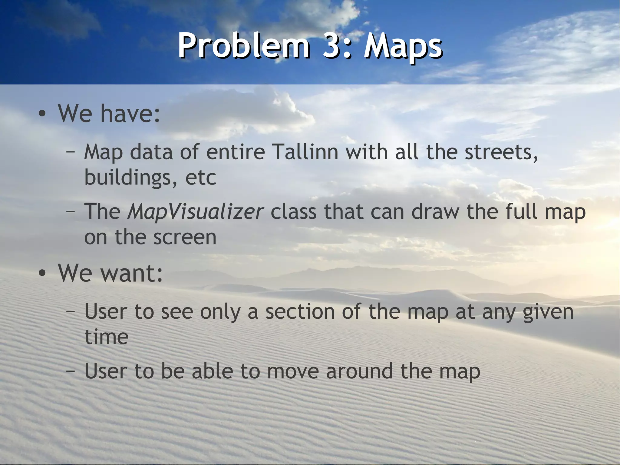 Problem 3: Maps
●
    We have:
    –   Map data of entire Tallinn with all the streets,
        buildings, etc
    –   The MapVisualizer class that can draw the full map
        on the screen
●
    We want:
    –   User to see only a section of the map at any given
        time
    –   User to be able to move around the map
 