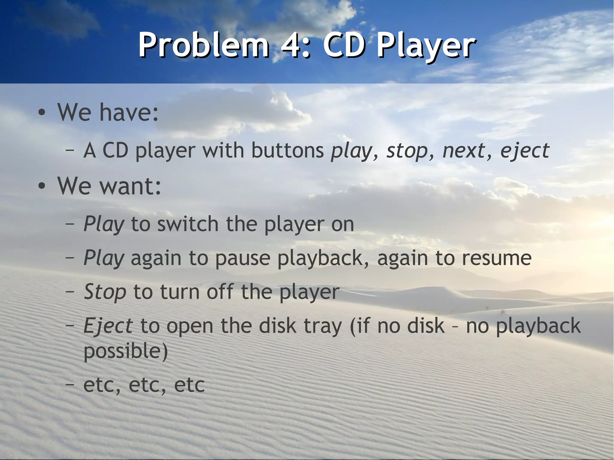 Problem 4: CD Player
●
    We have:
    –   A CD player with buttons play, stop, next, eject
●
    We want:
    –   Play to switch the player on
    –   Play again to pause playback, again to resume
    –   Stop to turn off the player
    –   Eject to open the disk tray (if no disk – no playback
        possible)
    –   etc, etc, etc
 