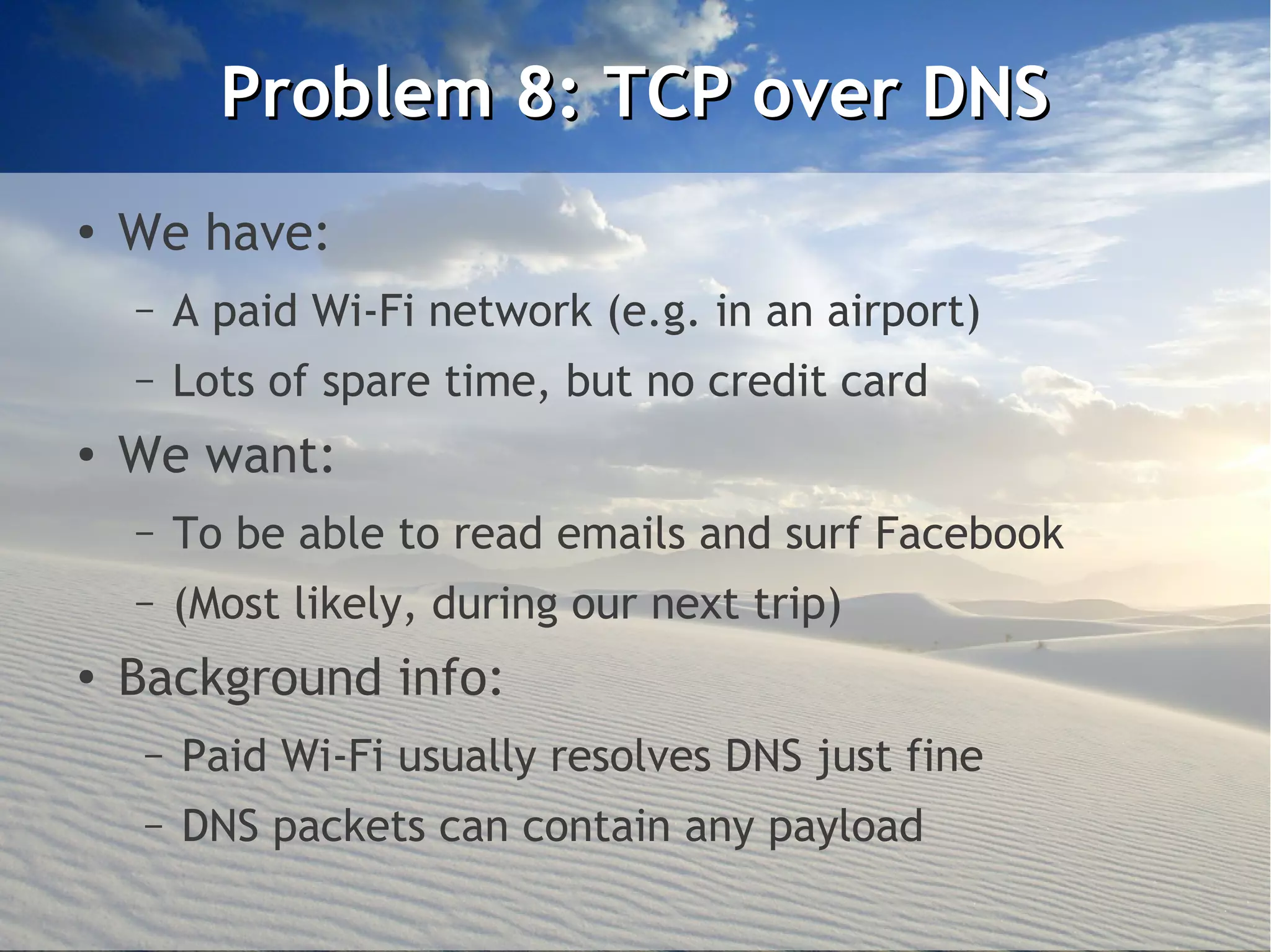 Problem 8: TCP over DNS
●
    We have:
    –    A paid Wi-Fi network (e.g. in an airport)
    –    Lots of spare time, but no credit card
●   We want:
    –    To be able to read emails and surf Facebook
    –    (Most likely, during our next trip)
●   Background info:
     –   Paid Wi-Fi usually resolves DNS just fine
     –   DNS packets can contain any payload
 
