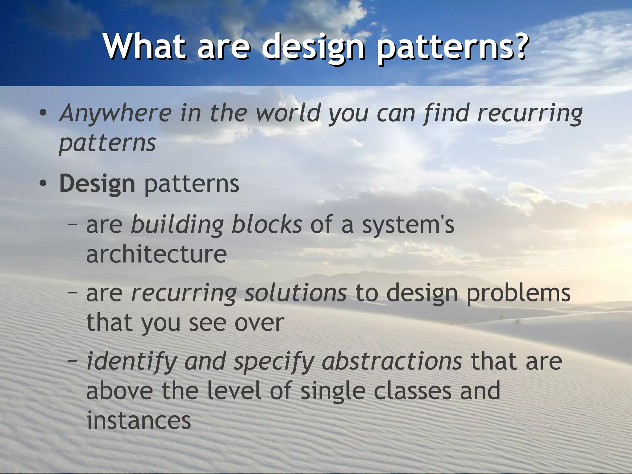 What are design patterns?
●
    Anywhere in the world you can find recurring
    patterns
●   Design patterns
    –   are building blocks of a system's
        architecture
    –   are recurring solutions to design problems
        that you see over
    –   identify and specify abstractions that are
        above the level of single classes and
        instances
 