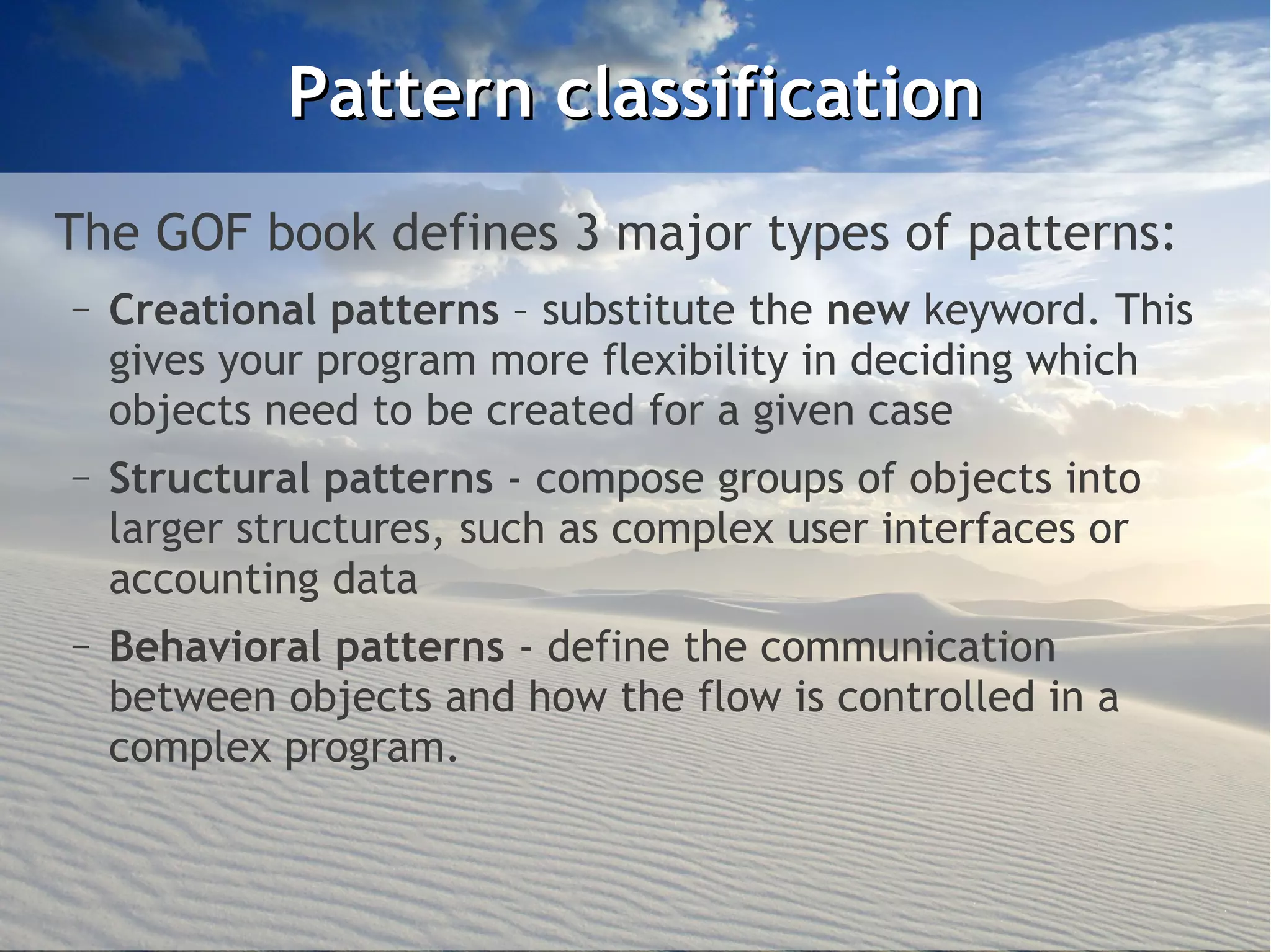 Pattern classification
The GOF book defines 3 major types of patterns:
–   Creational patterns – substitute the new keyword. This
    gives your program more flexibility in deciding which
    objects need to be created for a given case
–   Structural patterns - compose groups of objects into
    larger structures, such as complex user interfaces or
    accounting data
–   Behavioral patterns - define the communication
    between objects and how the flow is controlled in a
    complex program.
 