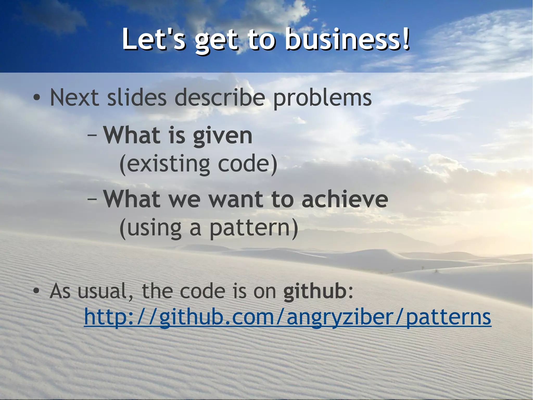 Let's get to business!
●   Next slides describe problems
       – What is given
          (existing code)
       – What we want to achieve
          (using a pattern)

●
    As usual, the code is on github:
       http://github.com/angryziber/patterns
 