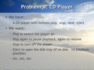 Problem 4: CD Player
●
    We have:
    –   A CD player with buttons play, stop, next, eject
●
    We want:
    –   Play to switch the player on
    –   Play again to pause playback, again to resume
    –   Stop to turn off the player
    –   Eject to open the disk tray (if no disk – no playback
        possible)
    –   etc, etc, etc
 