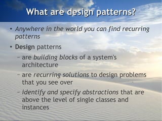 What are design patterns?
●
    Anywhere in the world you can find recurring
    patterns
●   Design patterns
    –   are building blocks of a system's
        architecture
    –   are recurring solutions to design problems
        that you see over
    –   identify and specify abstractions that are
        above the level of single classes and
        instances
 