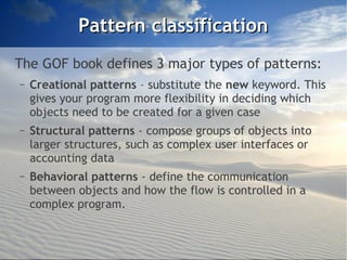 Pattern classification
The GOF book defines 3 major types of patterns:
–   Creational patterns – substitute the new keyword. This
    gives your program more flexibility in deciding which
    objects need to be created for a given case
–   Structural patterns - compose groups of objects into
    larger structures, such as complex user interfaces or
    accounting data
–   Behavioral patterns - define the communication
    between objects and how the flow is controlled in a
    complex program.
 