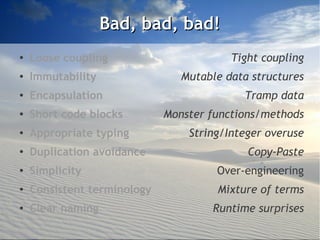 Bad, bad, bad!
●
    Loose coupling                       Tight coupling
●
    Immutability                Mutable data structures
●
    Encapsulation                          Tramp data
●   Short code blocks        Monster functions/methods
●   Appropriate typing           String/Integer overuse
●
    Duplication avoidance                   Copy-Paste
●   Simplicity                        Over-engineering
●
    Consistent terminology            Mixture of terms
●   Clear naming                     Runtime surprises
 