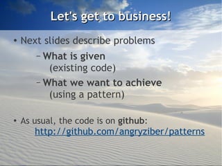 Let's get to business!
●   Next slides describe problems
       – What is given
          (existing code)
       – What we want to achieve
          (using a pattern)

●
    As usual, the code is on github:
       http://github.com/angryziber/patterns
 