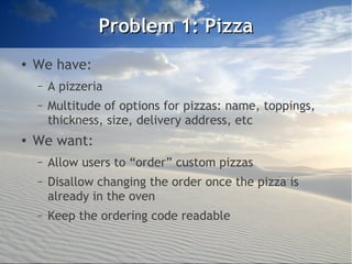 Problem 1: Pizza
●
    We have:
    –   A pizzeria
    –   Multitude of options for pizzas: name, toppings,
        thickness, size, delivery address, etc
●   We want:
    –   Allow users to “order” custom pizzas
    –   Disallow changing the order once the pizza is
        already in the oven
    –   Keep the ordering code readable
 