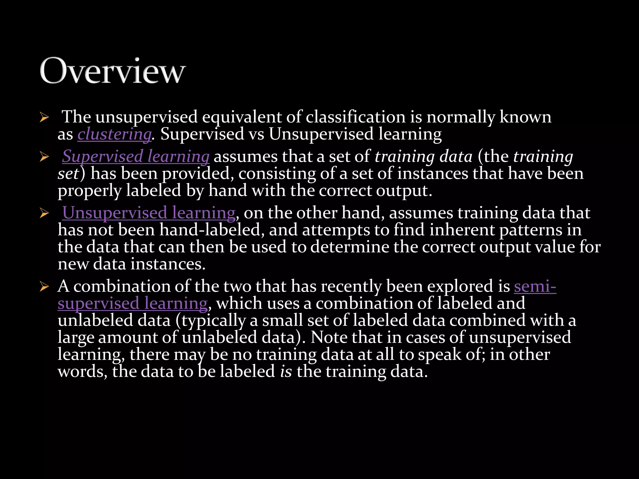  The unsupervised equivalent of classification is normally known
as clustering. Supervised vs Unsupervised learning
 Supervised learning assumes that a set of training data (the training
set) has been provided, consisting of a set of instances that have been
properly labeled by hand with the correct output.
 Unsupervised learning, on the other hand, assumes training data that
has not been hand-labeled, and attempts to find inherent patterns in
the data that can then be used to determine the correct output value for
new data instances.
 A combination of the two that has recently been explored is semi-
supervised learning, which uses a combination of labeled and
unlabeled data (typically a small set of labeled data combined with a
large amount of unlabeled data). Note that in cases of unsupervised
learning, there may be no training data at all to speak of; in other
words, the data to be labeled is the training data.
 