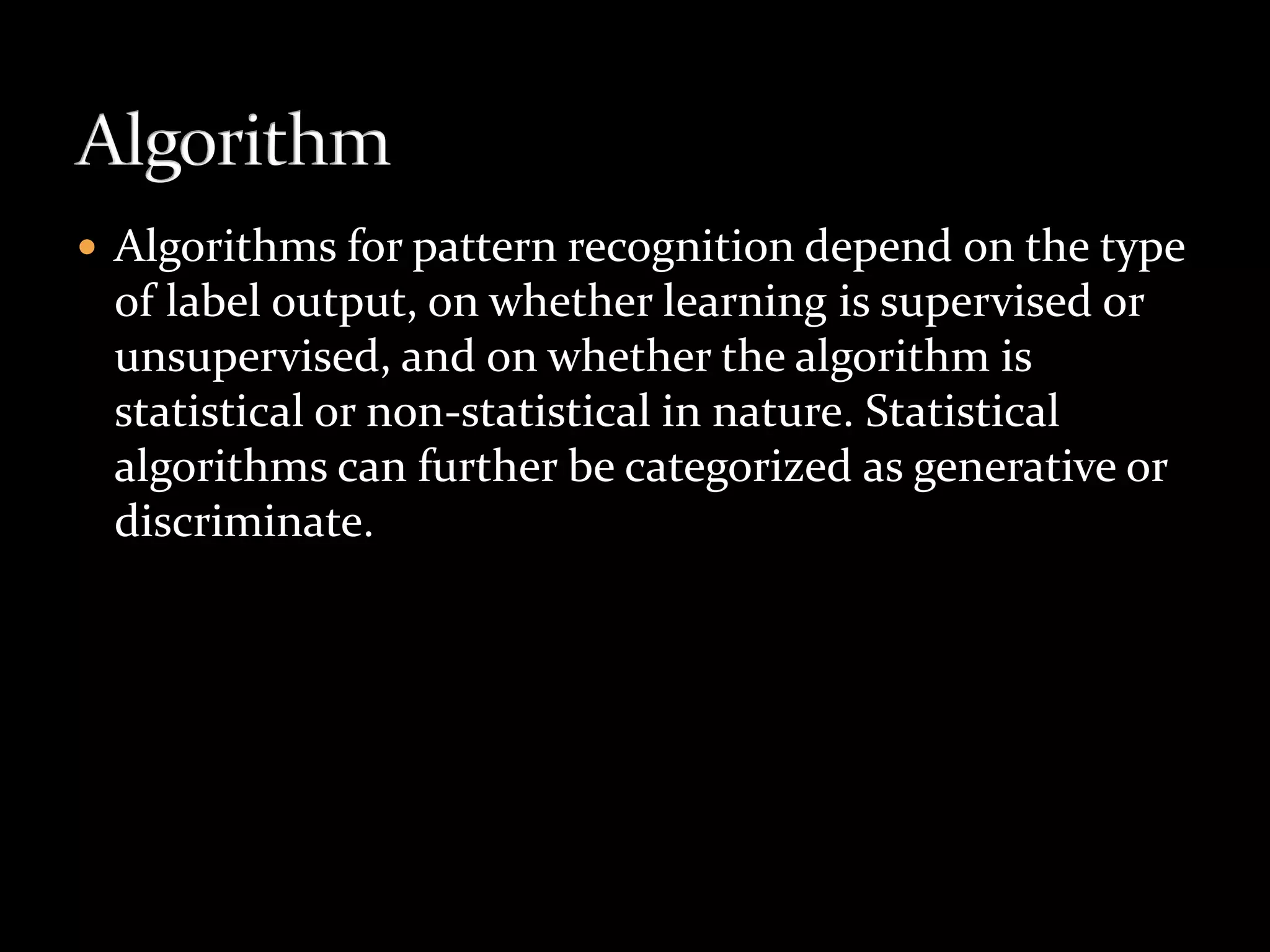  Algorithms for pattern recognition depend on the type
of label output, on whether learning is supervised or
unsupervised, and on whether the algorithm is
statistical or non-statistical in nature. Statistical
algorithms can further be categorized as generative or
discriminate.
 
